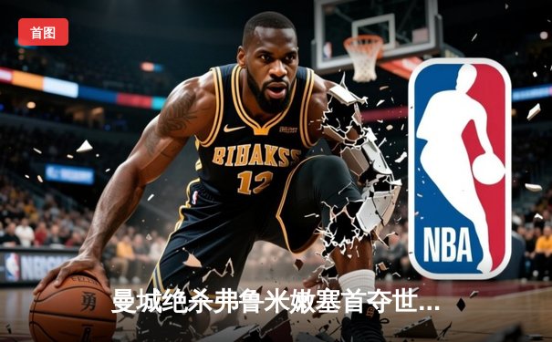 曼城绝杀弗鲁米嫩塞首夺世俱杯，哈兰德哑火阿尔瓦雷斯制胜