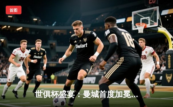 世俱杯盛宴：曼城首度加冕，阿尔瓦雷斯闪耀决赛