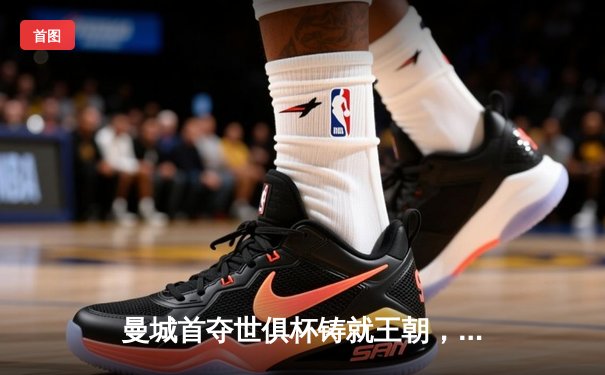 曼城首夺世俱杯铸就王朝，阿尔瓦雷斯决赛梅开二度创历史