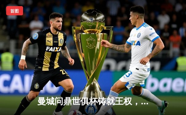 曼城问鼎世俱杯铸就王权，阿尔瓦雷斯决赛双响定乾坤