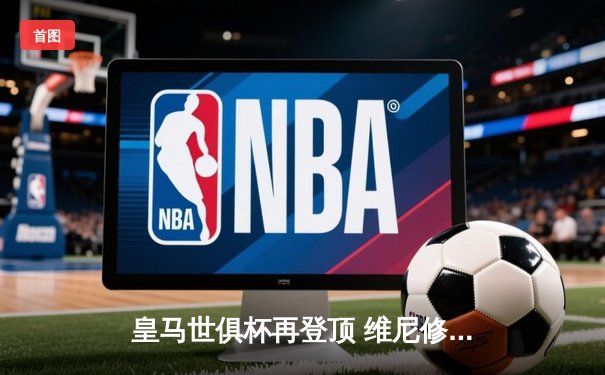 皇马世俱杯再登顶 维尼修斯闪耀决赛