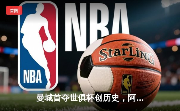 曼城首夺世俱杯创历史，阿尔瓦雷斯闪耀决赛荣膺双料MVP