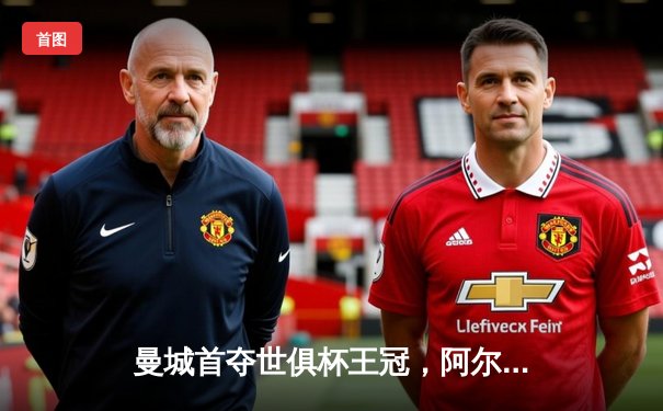 曼城首夺世俱杯王冠，阿尔瓦雷斯闪耀决赛独中两元