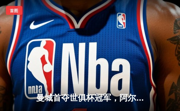 曼城首夺世俱杯冠军，阿尔瓦雷斯闪耀决赛