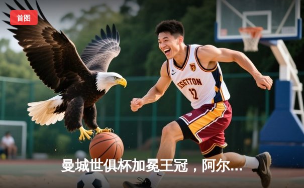 曼城世俱杯加冕王冠，阿尔瓦雷斯闪耀决赛