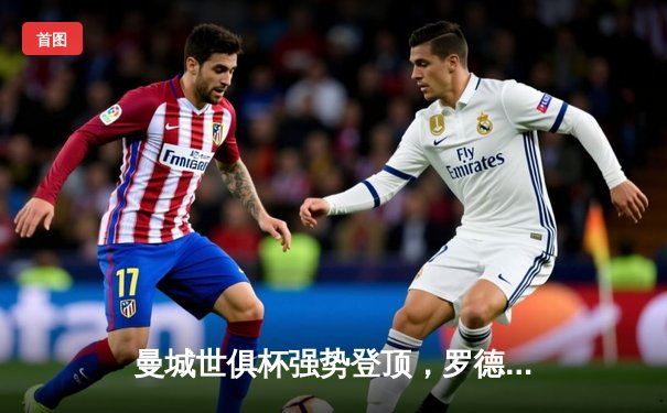 曼城世俱杯强势登顶，罗德里加时绝杀助蓝月亮首夺桂冠