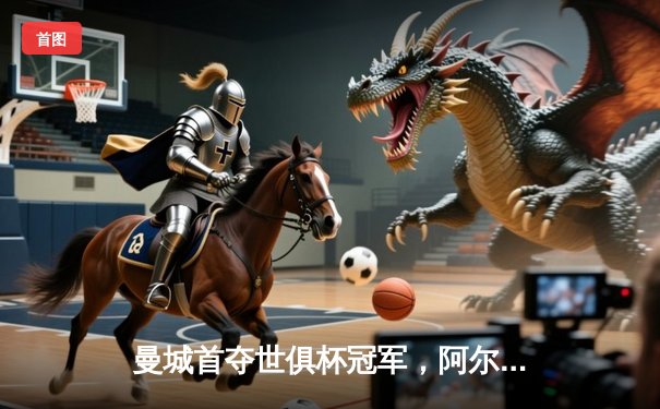 曼城首夺世俱杯冠军，阿尔瓦雷斯闪耀决赛