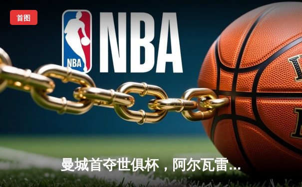 曼城首夺世俱杯，阿尔瓦雷斯闪耀决赛荣膺MVP