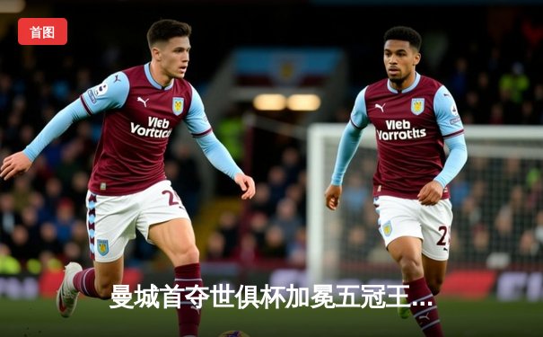 曼城首夺世俱杯加冕五冠王，阿尔瓦雷斯决赛双响创纪录