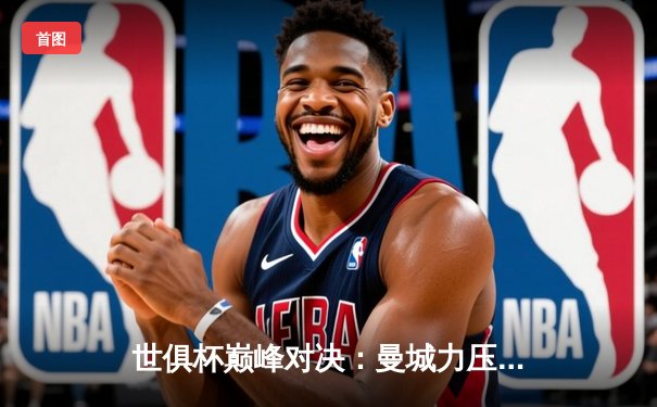 世俱杯巅峰对决：曼城力压弗鲁米嫩塞首度加冕，南美霸主遗憾失冠