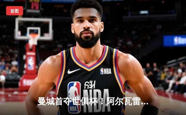 曼城首夺世俱杯！阿尔瓦雷斯制胜，蓝月亮加冕五冠王