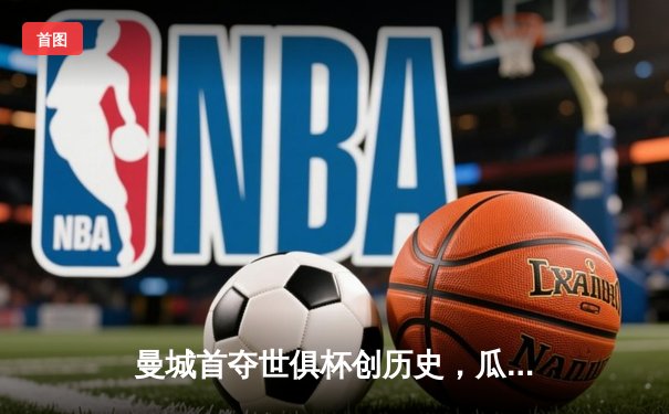 曼城首夺世俱杯创历史，瓜迪奥拉王朝再添世界级荣耀