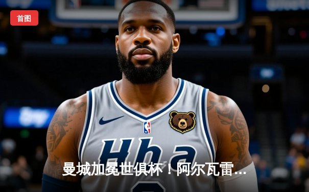 曼城加冕世俱杯！阿尔瓦雷斯闪耀决赛，蓝月亮首度登顶世界之巅