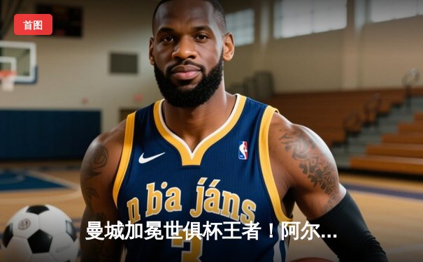 曼城加冕世俱杯王者！阿尔瓦雷斯双响定江山，南美霸主憾失王座