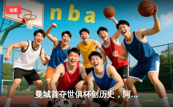 曼城首夺世俱杯创历史，阿尔瓦雷斯绝杀闪耀沙特之夜