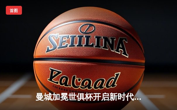 曼城加冕世俱杯开启新时代，三大平台免费直播见证蓝月王朝