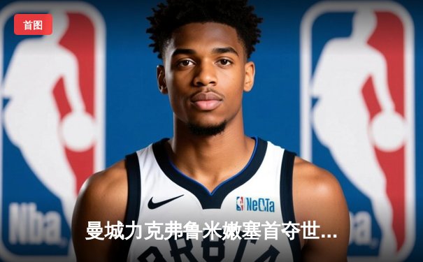 曼城力克弗鲁米嫩塞首夺世俱杯 阿尔瓦雷斯闪耀决赛独造两球