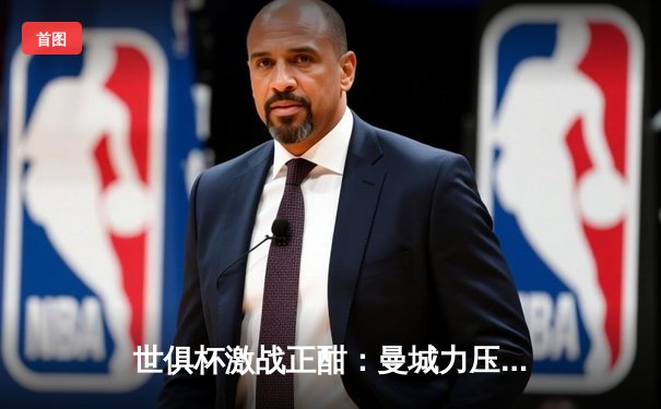 世俱杯激战正酣：曼城力压弗鲁米嫩塞首度加冕，南美霸主憾失王座