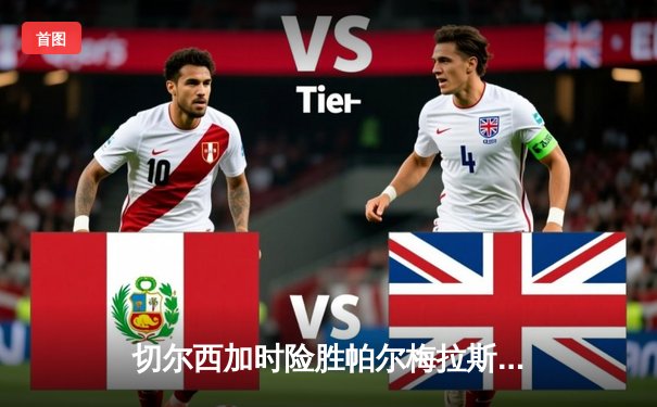 切尔西加时险胜帕尔梅拉斯首夺世俱杯，哈弗茨点射绝杀创历史