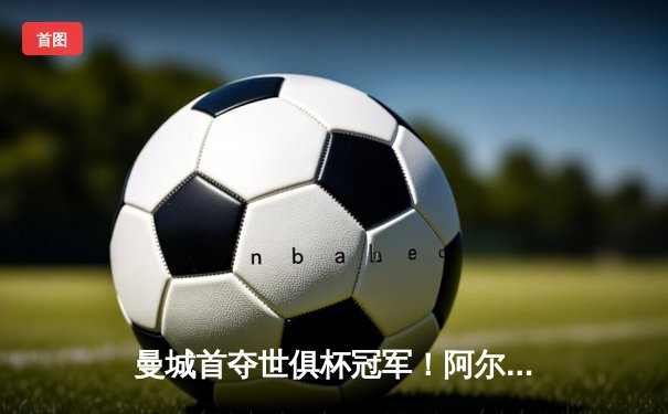 曼城首夺世俱杯冠军！阿尔瓦雷斯双响加冕金球，4-0弗鲁米嫩塞创历史