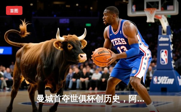 曼城首夺世俱杯创历史，阿尔瓦雷斯绝杀闪耀吉达