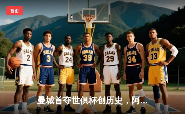 曼城首夺世俱杯创历史，阿尔瓦雷斯绝杀闪耀吉达