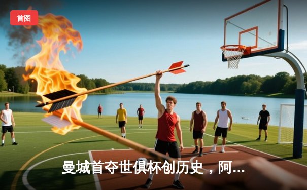 曼城首夺世俱杯创历史，阿尔瓦雷斯绝杀闪耀吉达