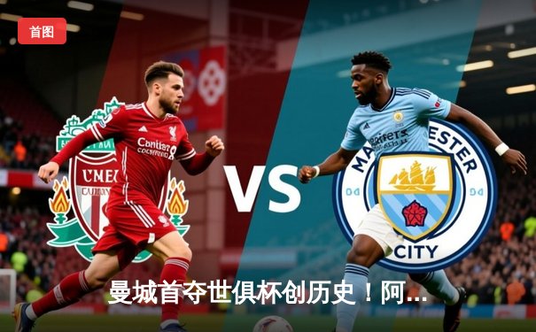 曼城首夺世俱杯创历史！阿尔瓦雷斯双响加冕金球，南美霸主神话终被打破