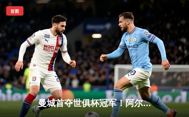 曼城首夺世俱杯冠军！阿尔瓦雷斯双响加冕王中王